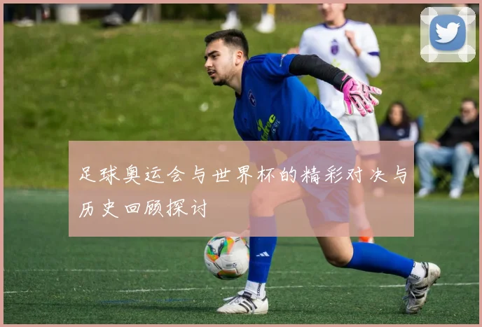 足球奥运会与世界杯的精彩对决与历史回顾探讨