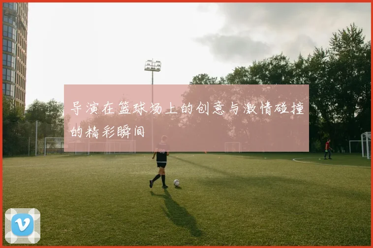 导演在篮球场上的创意与激情碰撞的精彩瞬间
