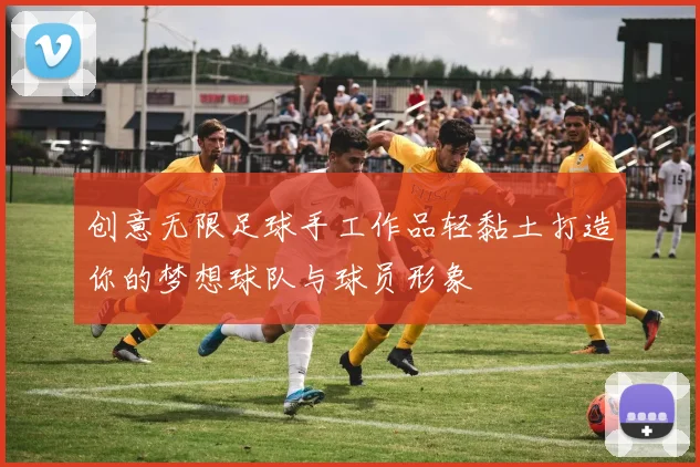 创意无限足球手工作品轻黏土打造你的梦想球队与球员形象