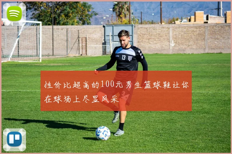 性价比超高的100元男生篮球鞋让你在球场上尽显风采